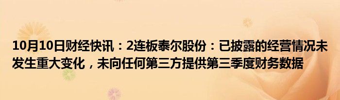 10月10日财经快讯：2连板泰尔股份：已披露的经营情况未发生重大变化，未向任何第三方提供第三季度财务数据