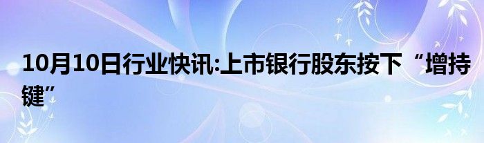 10月10日行业快讯:上市银行股东按下“增持键”