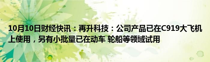 10月10日财经快讯：再升科技：公司产品已在C919大飞机上使用，另有小批量已在动车 轮船等领域试用