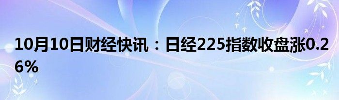 10月10日财经快讯：日经225指数收盘涨0.26%