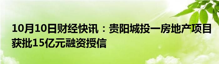 10月10日财经快讯：贵阳城投一房地产项目获批15亿元融资授信