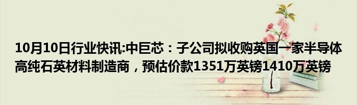 10月10日行业快讯:中巨芯：子公司拟收购英国一家半导体高纯石英材料制造商，预估价款1351万英镑1410万英镑