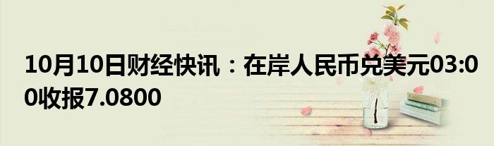 10月10日财经快讯：在岸人民币兑美元03:00收报7.0800