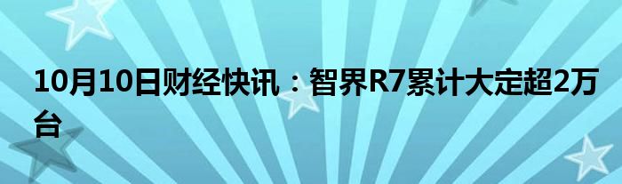 10月10日财经快讯：智界R7累计大定超2万台