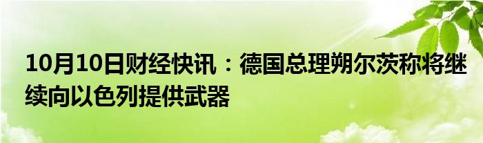 10月10日财经快讯：德国总理朔尔茨称将继续向以色列提供武器