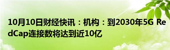 10月10日财经快讯：机构：到2030年5G RedCap连接数将达到近10亿