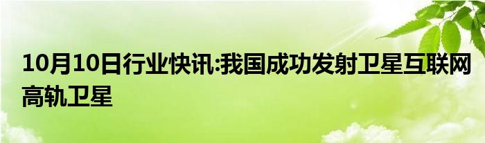 10月10日行业快讯:我国成功发射卫星互联网高轨卫星