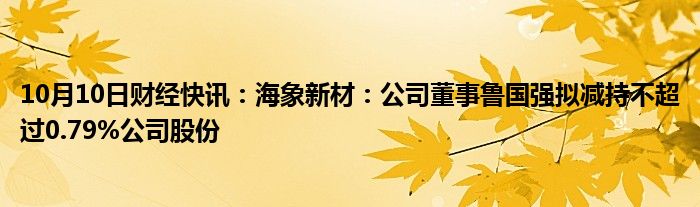 10月10日财经快讯：海象新材：公司董事鲁国强拟减持不超过0.79%公司股份