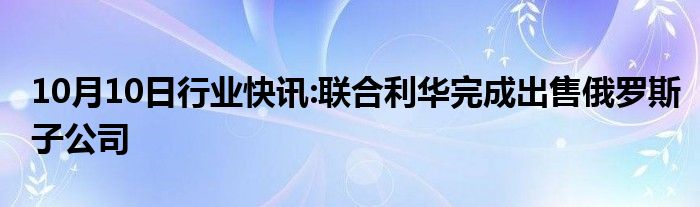 10月10日行业快讯:联合利华完成出售俄罗斯子公司