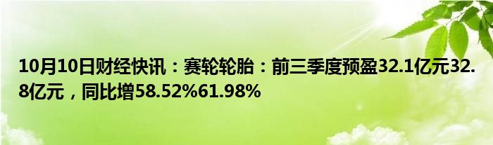 10月10日财经快讯：赛轮轮胎：前三季度预盈32.1亿元32.8亿元，同比增58.52%61.98%