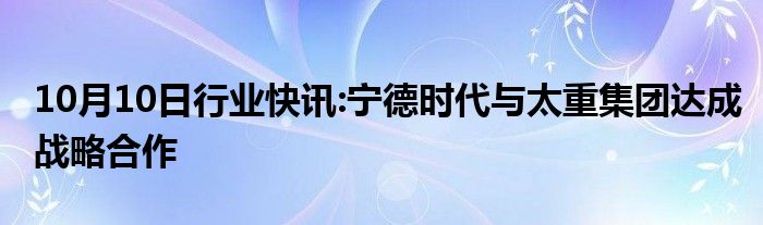 10月10日行业快讯:宁德时代与太重集团达成战略合作