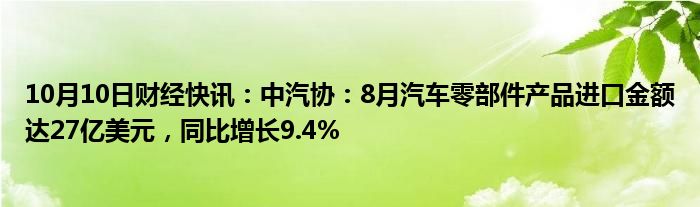 10月10日财经快讯：中汽协：8月汽车零部件产品进口金额达27亿美元，同比增长9.4%