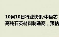 10月10日行业快讯:中巨芯：子公司拟收购英国一家半导体高纯石英材料制造商，预估价款1351万英镑1410万英镑