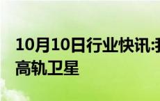 10月10日行业快讯:我国成功发射卫星互联网高轨卫星