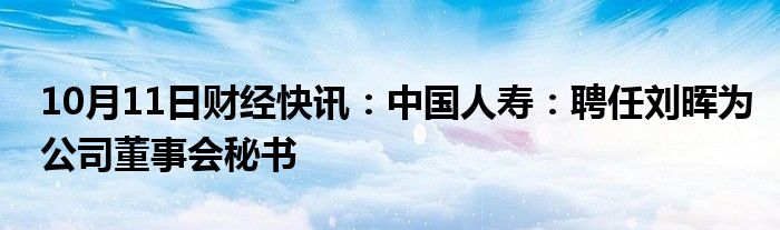 10月11日财经快讯：中国人寿：聘任刘晖为公司董事会秘书