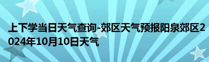 上下学当日天气查询-郊区天气预报阳泉郊区2024年10月10日天气