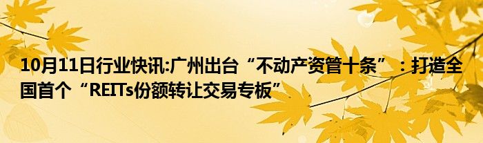 10月11日行业快讯:广州出台“不动产资管十条”：打造全国首个“REITs份额转让交易专板”