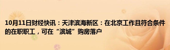 10月11日财经快讯：天津滨海新区：在北京工作且符合条件的在职职工，可在“滨城”购房落户