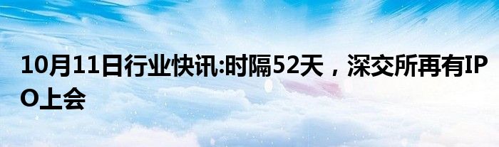 10月11日行业快讯:时隔52天，深交所再有IPO上会