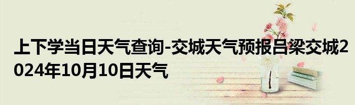 上下学当日天气查询-交城天气预报吕梁交城2024年10月10日天气