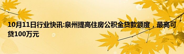 10月11日行业快讯:泉州提高住房公积金贷款额度，最高可贷100万元