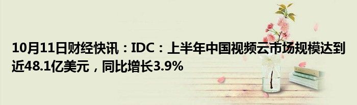 10月11日财经快讯：IDC：上半年中国视频云市场规模达到近48.1亿美元，同比增长3.9%