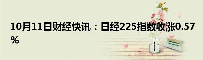 10月11日财经快讯：日经225指数收涨0.57%