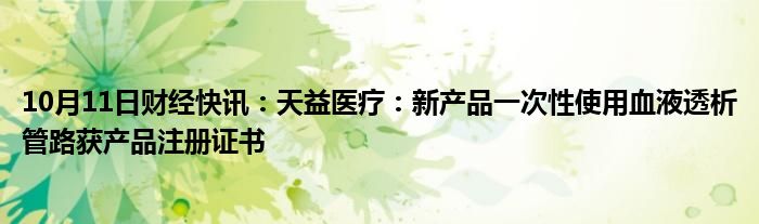 10月11日财经快讯：天益医疗：新产品一次性使用血液透析管路获产品注册证书