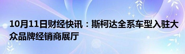 10月11日财经快讯：斯柯达全系车型入驻大众品牌经销商展厅