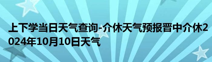 上下学当日天气查询-介休天气预报晋中介休2024年10月10日天气