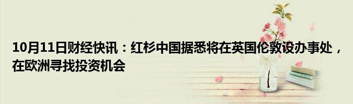 10月11日财经快讯：红杉中国据悉将在英国伦敦设办事处，在欧洲寻找投资机会