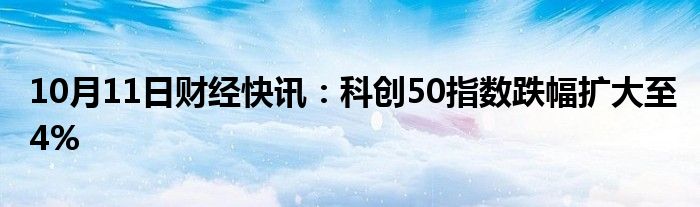 10月11日财经快讯：科创50指数跌幅扩大至4%