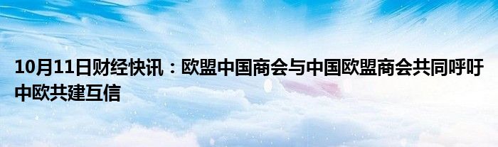 10月11日财经快讯：欧盟中国商会与中国欧盟商会共同呼吁中欧共建互信