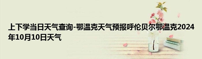 上下学当日天气查询-鄂温克天气预报呼伦贝尔鄂温克2024年10月10日天气