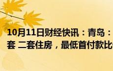 10月11日财经快讯：青岛：商业性个人住房贷款不再区分首套 二套住房，最低首付款比例统一为不低于15%