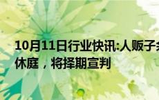 10月11日行业快讯:人贩子余华英涉嫌拐卖儿童案重审一审休庭，将择期宣判