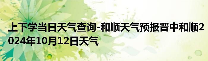 上下学当日天气查询-和顺天气预报晋中和顺2024年10月12日天气