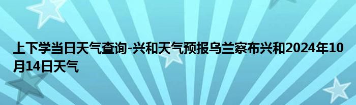 上下学当日天气查询-兴和天气预报乌兰察布兴和2024年10月14日天气