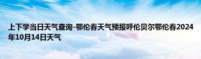 上下学当日天气查询-鄂伦春天气预报呼伦贝尔鄂伦春2024年10月14日天气