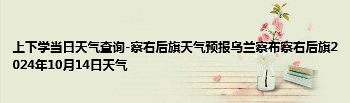 上下学当日天气查询-察右后旗天气预报乌兰察布察右后旗2024年10月14日天气