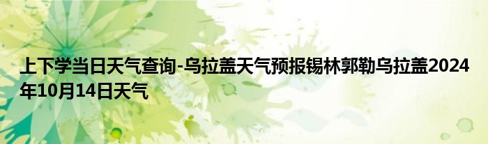 上下学当日天气查询-乌拉盖天气预报锡林郭勒乌拉盖2024年10月14日天气