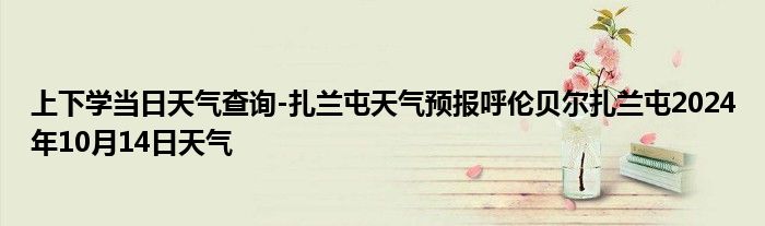 上下学当日天气查询-扎兰屯天气预报呼伦贝尔扎兰屯2024年10月14日天气