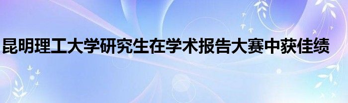 昆明理工大学研究生在学术报告大赛中获佳绩